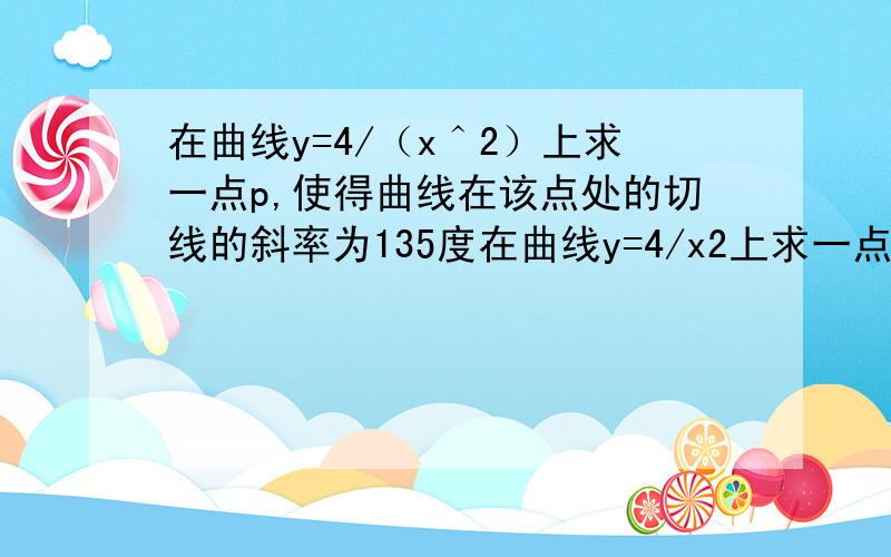 在曲线y=4/（x＾2）上求一点p,使得曲线在该点处的切线的斜率为135度在曲线y=4/x2上求一点p，使得曲线在该点处的切线的斜率为135度。