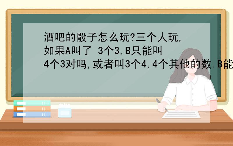 酒吧的骰子怎么玩?三个人玩,如果A叫了 3个3,B只能叫4个3对吗,或者叫3个4,4个其他的数.B能叫3个2吗1楼,你说的对方叫的只能比你多或者比你大,我叫了3个2,那他能叫2个5吗 5比我的点数2大啊