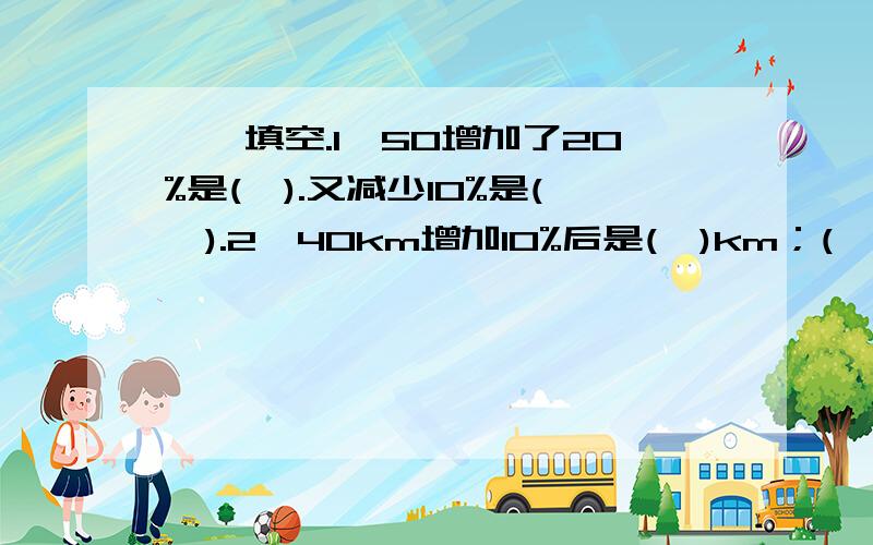 一、填空.1,50增加了20%是(　).又减少10%是(　).2,40km增加10%后是(　)km；(　)m增加25%后是50m...一、填空.1,50增加了20%是(　).又减少10%是(　).2,40km增加10%后是(　)km；(　)m增加25%后是50m.3,10m长的绳子