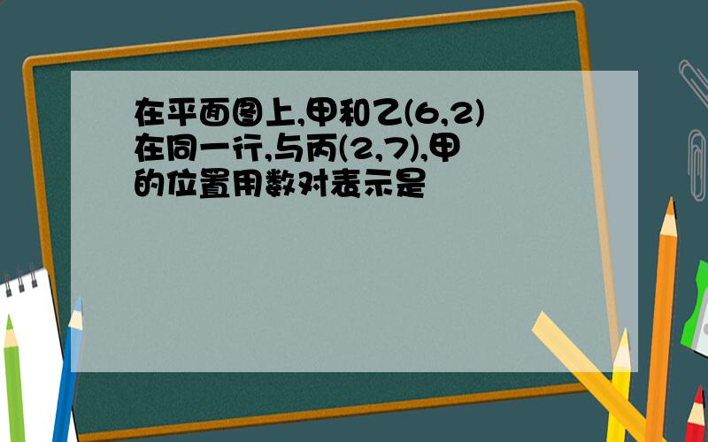 在平面图上,甲和乙(6,2)在同一行,与丙(2,7),甲的位置用数对表示是