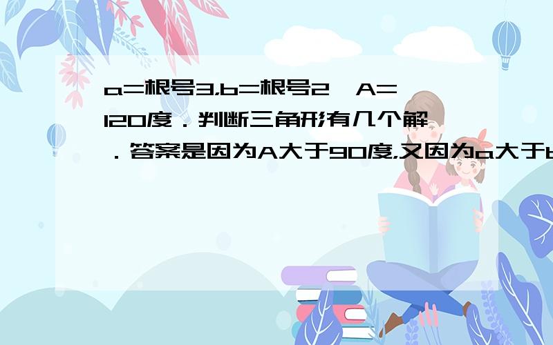 a=根号3，b=根号2,A=120度．判断三角形有几个解．答案是因为A大于90度，又因为a大于b，就直接判断出有一个解．为什么