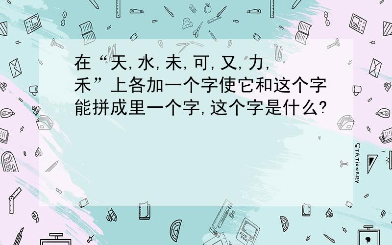 在“天,水,未,可,又,力,禾”上各加一个字使它和这个字能拼成里一个字,这个字是什么?