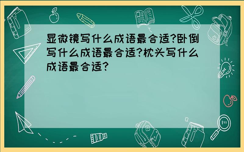 显微镜写什么成语最合适?卧倒写什么成语最合适?枕头写什么成语最合适?