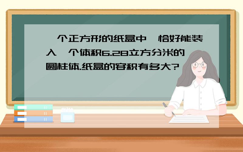 一个正方形的纸盒中,恰好能装入一个体积6.28立方分米的圆柱体.纸盒的容积有多大?