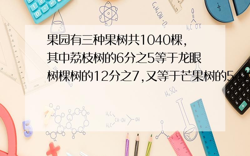 果园有三种果树共1040棵,其中荔枝树的6分之5等于龙眼树棵树的12分之7,又等于芒果树的54分之35求3种果树各多少棵?（设方程只能设一个未知数）