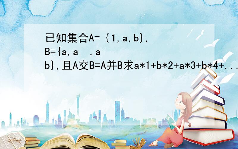 已知集合A=｛1,a,b},B={a,a²,ab},且A交B=A并B求a*1+b*2+a*3+b*4+...+a*2011+b*2012+a*2013的值.