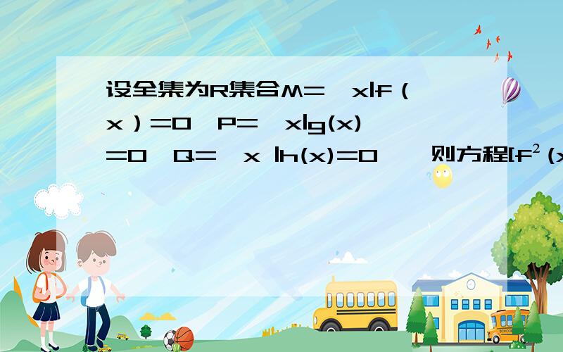 设全集为R集合M={x|f（x）=0}P={x|g(x)=0}Q={x |h(x)=0},则方程[f²(x)+g²(x)]/h²(x)=0的解设全集为R集合M={x|f（x）=0}P={x|g(x)=0}Q={x|h(x)=0},则方程[f²(x)+g²(x)]/h²(x)=0的解集是