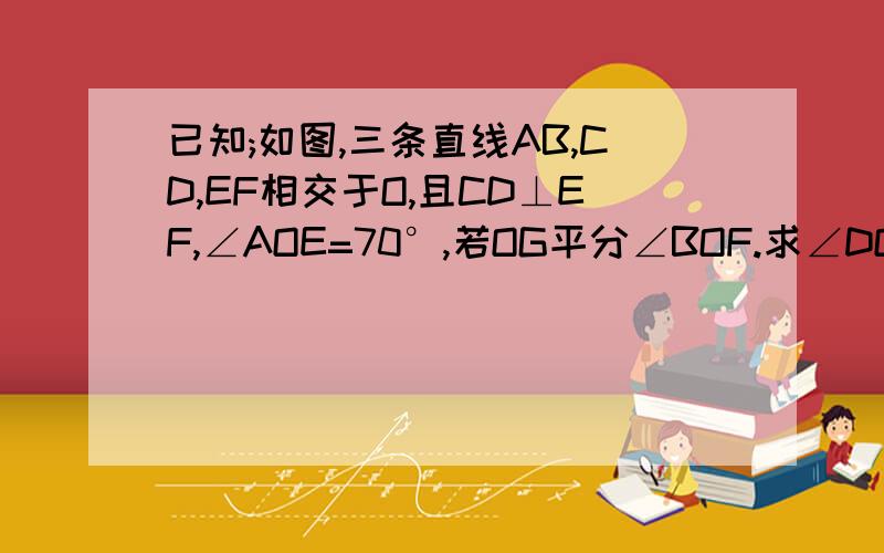 已知;如图,三条直线AB,CD,EF相交于O,且CD⊥EF,∠AOE=70°,若OG平分∠BOF.求∠DOG