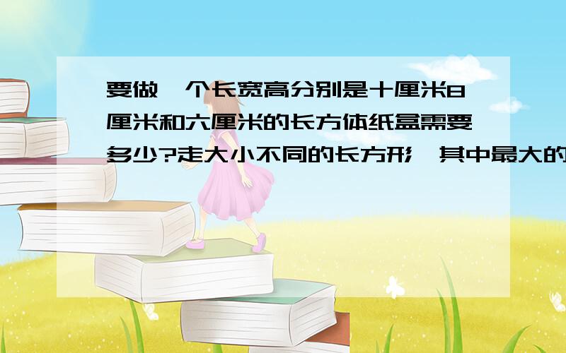 要做一个长宽高分别是十厘米8厘米和六厘米的长方体纸盒需要多少?走大小不同的长方形,其中最大的长方形面积是多少?最小的长方形面积是多少?