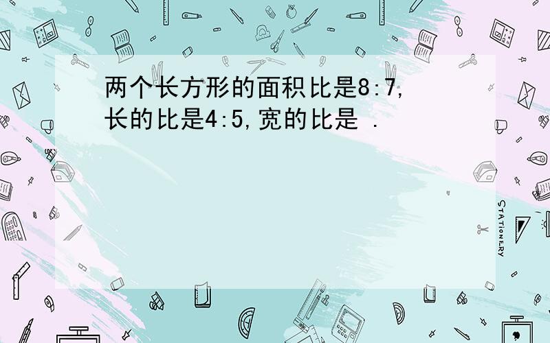 两个长方形的面积比是8:7,长的比是4:5,宽的比是 .