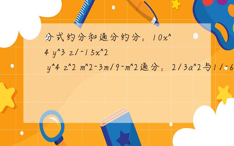 分式约分和通分约分：10x^4 y^3 z/-15x^2 y^4 z^2 m^2-3m/9-m^2通分：2/3a^2与1/-6ab^2 2mn/4m^2-9与2m-3/2m+3