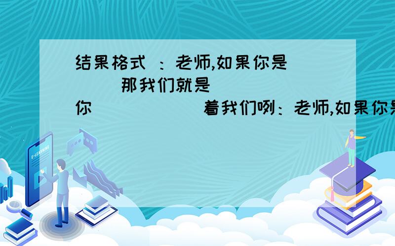 结果格式 ：老师,如果你是___ 那我们就是_____ 你______着我们咧：老师,如果你是园丁 那我们就是小小的树苗 你养育着我们 打得好的加50分