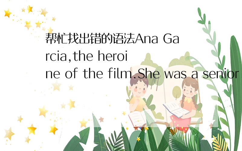 帮忙找出错的语法Ana Garcia,the heroine of the film.She was a senior high school student.Ana was raised up in America,by the American education; she wanted the better way to realize the things.Her mother was selfish; she did not want to break