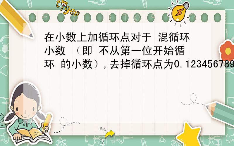 在小数上加循环点对于 混循环小数 （即 不从第一位开始循环 的小数）,去掉循环点为0.123456789,使小数部分第36位为4,循环点应加在（ ）和（ ）的头上.使第36位为9,循环点应加在（ ）和（ ）