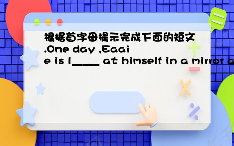 根据首字母提示完成下面的短文.One day ,Eaaie is l_____ at himself in a mirror and finds it difficult to decide w____ to weaar.So he asks Hobo for help .Hobo tells him dogs don't wear c_____ .When Eddie hears what Hobo says,he is h_____ b