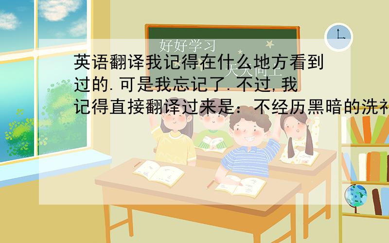 英语翻译我记得在什么地方看到过的.可是我忘记了.不过,我记得直接翻译过来是：不经历黑暗的洗礼,就没有享受光明的权利.这是引申过来的.可是我英语不好.而且我忘了怎么翻译了.