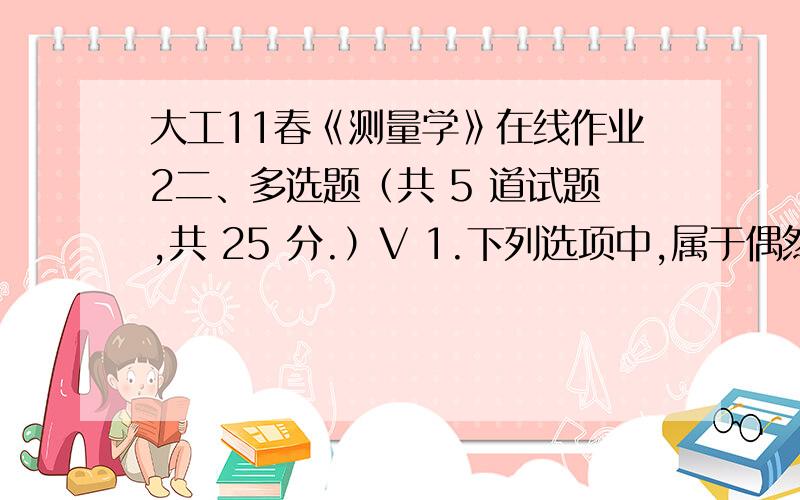 大工11春《测量学》在线作业2二、多选题（共 5 道试题,共 25 分.）V 1.下列选项中,属于偶然误差特性的有( ).A.有界性B.趋向性C.对称性D.抵偿性E.离散型2.下列选项中,属于系统误差的有( ).A.尺长