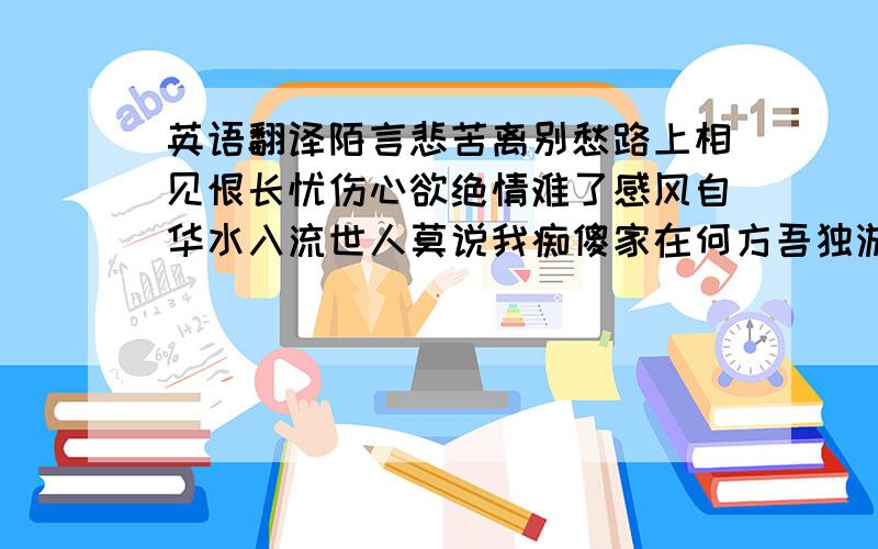 英语翻译陌言悲苦离别愁路上相见恨长忧伤心欲绝情难了感风自华水入流世人莫说我痴傻家在何方吾独游就这个谢谢了、、、