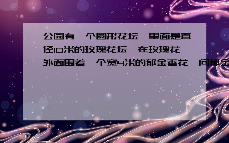 公园有一个圆形花坛,里面是直径10米的玫瑰花坛,在玫瑰花外面围着一个宽4米的郁金香花,问郁金香的面积有