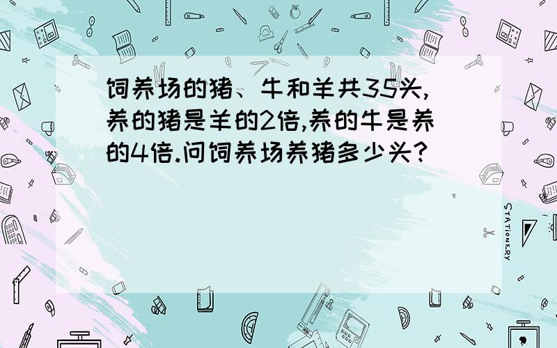 饲养场的猪、牛和羊共35头,养的猪是羊的2倍,养的牛是养的4倍.问饲养场养猪多少头?