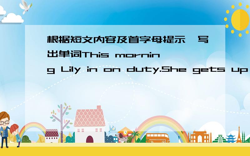 根据短文内容及首字母提示,写出单词This morning Lily in on duty.She gets up a()6:00 in themorning.She comes to school very early.She h() the teacher do somebooks into the b().And then she carries it to the c().The box is very heavy.She