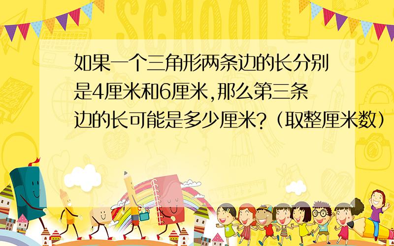 如果一个三角形两条边的长分别是4厘米和6厘米,那么第三条边的长可能是多少厘米?（取整厘米数）