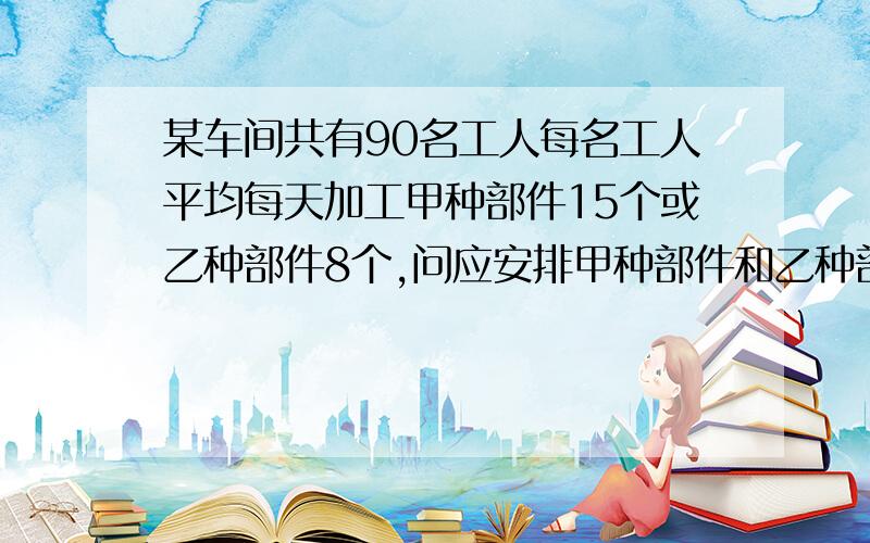 某车间共有90名工人每名工人平均每天加工甲种部件15个或乙种部件8个,问应安排甲种部件和乙种部件各多少人,才能在每天加工后使每三个甲种部件和两个乙种部件刚好配套?