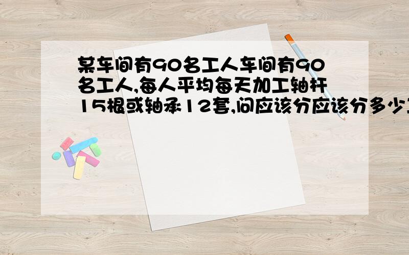 某车间有90名工人车间有90名工人,每人平均每天加工轴杆15根或轴承12套,问应该分应该分多少工人加工轴杆,多少人加工轴承,才能使轴杆和轴承配套?（一根轴杆配一套轴承）急!要过程