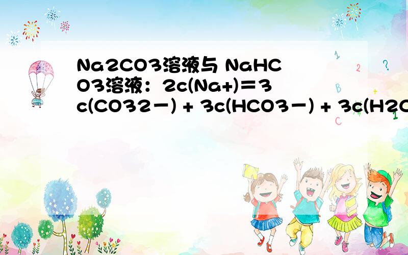 Na2CO3溶液与 NaHCO3溶液：2c(Na+)＝3c(CO32－) + 3c(HCO3－) + 3c(H2CO3) 为什么正确?