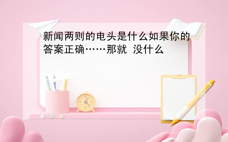 新闻两则的电头是什么如果你的答案正确……那就 没什么