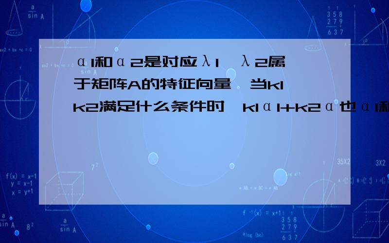 α1和α2是对应λ1,λ2属于矩阵A的特征向量,当k1,k2满足什么条件时,k1α1+k2α也α1和α2是对应λ1,λ2属于矩阵A的特征向量,当k1,k2满足什么条件时,k1α1+k2α也是A的特征向量？