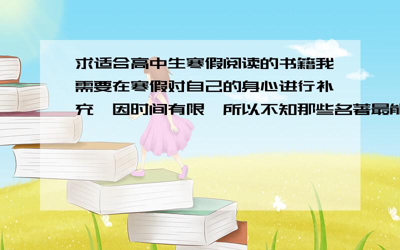 求适合高中生寒假阅读的书籍我需要在寒假对自己的身心进行补充,因时间有限,所以不知那些名著最能有效地引导我的人生方向,拒绝庸俗,需要此书使我心灵坦荡,不再浮躁,有清醒的人生认识,