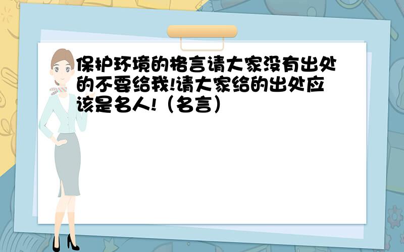 保护环境的格言请大家没有出处的不要给我!请大家给的出处应该是名人!（名言）