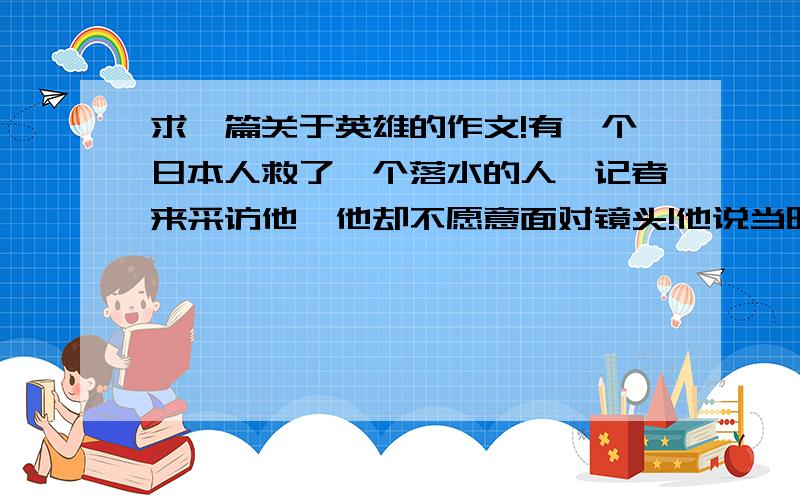 求一篇关于英雄的作文!有一个日本人救了一个落水的人,记者来采访他,他却不愿意面对镜头!他说当时他也很害怕,他想要是他没把那个人救起来,自己也落在水里面了,那该怎么办啊!于是他跟