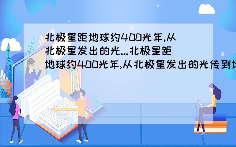 北极星距地球约400光年,从北极星发出的光...北极星距地球约400光年,从北极星发出的光传到地球大约需要多时间是9.46*10^15