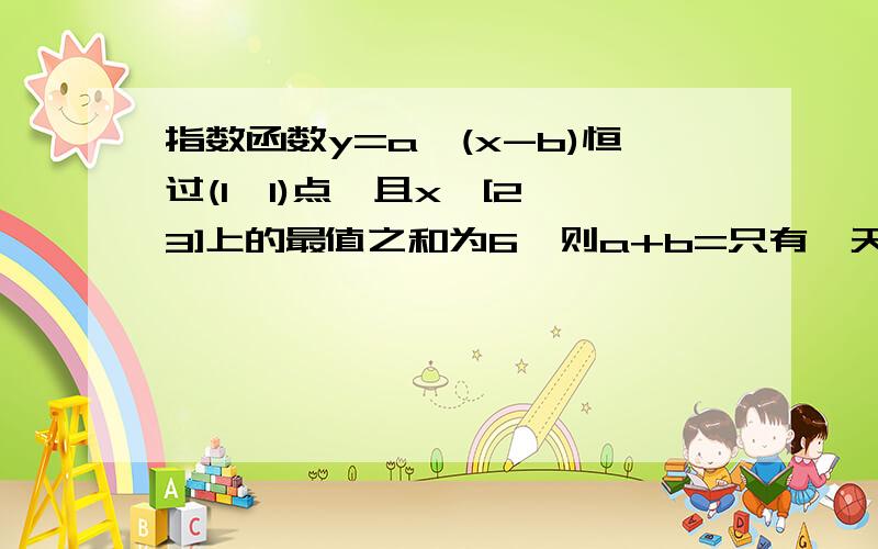 指数函数y=a^(x-b)恒过(1,1)点,且x∈[2,3]上的最值之和为6,则a+b=只有一天就要交啦2.已知对数函数y=loga(x+b)恒过（2,0）点，求函数在x∈[2,3]上的值域(这道题可能有问题，不会的话先放弃，)3.已知f(