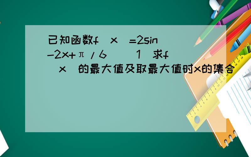 已知函数f(x)=2sin(-2x+π/6) （1）求f（x）的最大值及取最大值时x的集合 （2）求f（x）的单调减区间