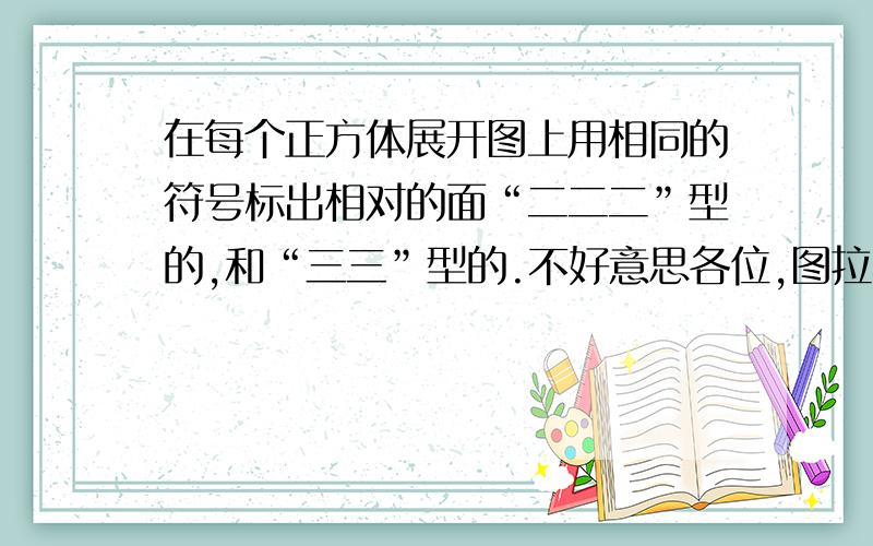 在每个正方体展开图上用相同的符号标出相对的面“二二二”型的,和“三三”型的.不好意思各位,图拉不到这里来.