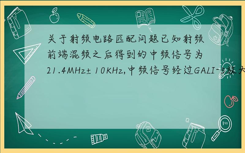 关于射频电路匹配问题已知射频前端混频之后得到的中频信号为21.4MHz±10KHz,中频信号经过GALI-5放大后再经F21.4中频滤波器滤波,然后经AD603再次放大,由于GALI-5、F21.4、AD603三个器件的输入\输出