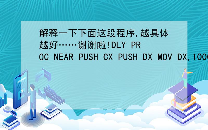 解释一下下面这段程序,越具体越好……谢谢啦!DLY PROC NEAR PUSH CX PUSH DX MOV DX,10000DLY PROC NEAR PUSH CXPUSH DXMOV DX,10000DL1:MOV CX,6801DL2:LOOP DL2DEC DXJNZ DL1POP DXPOP CXRETDLY ENDP