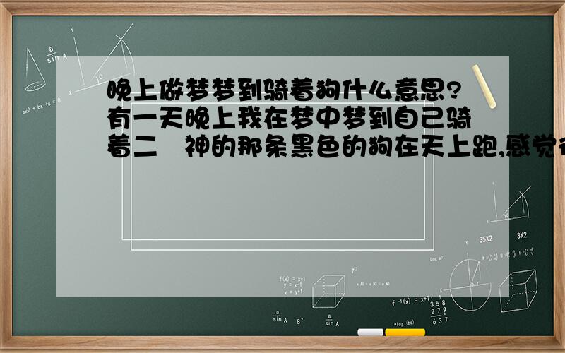 晚上做梦梦到骑着狗什么意思?有一天晚上我在梦中梦到自己骑着二郞神的那条黑色的狗在天上跑,感觉很逼真,手臂和胳膊就像触到狗毛一样,由于这条狗瘦,所以感觉骑着的时候特别咯得慌,一