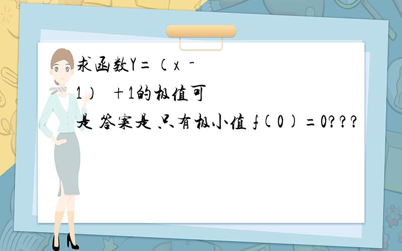 求函数Y=（x²-1）²+1的极值可是 答案是 只有极小值 f(0)=0？？？