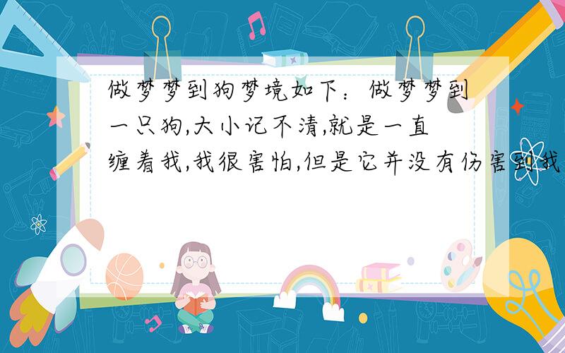 做梦梦到狗梦境如下：做梦梦到一只狗,大小记不清,就是一直缠着我,我很害怕,但是它并没有伤害到我,只是在我身边一只转,我走到哪它就追到哪.  别跟我解释什么日有所思夜有所梦,我要稍微