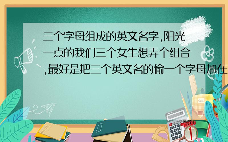 三个字母组成的英文名字,阳光一点的我们三个女生想弄个组合,最好是把三个英文名的偷一个字母加在一起的,阳光一点.不要she、sea,