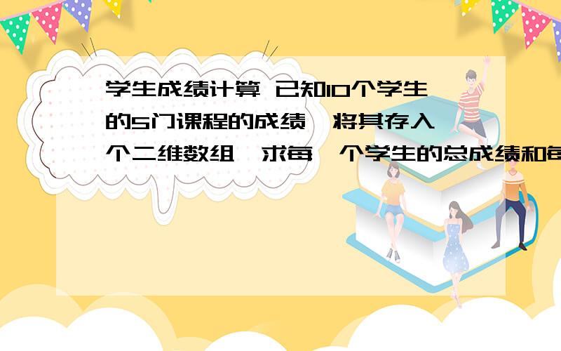 学生成绩计算 已知10个学生的5门课程的成绩,将其存入一个二维数组,求每一个学生的总成绩和每一个学生的输入：10个学生的5门课程的成绩 输出：每一个学生的总成绩和每一个学生的平均成