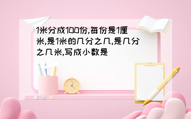 1米分成100份,每份是1厘米,是1米的几分之几,是几分之几米,写成小数是( )