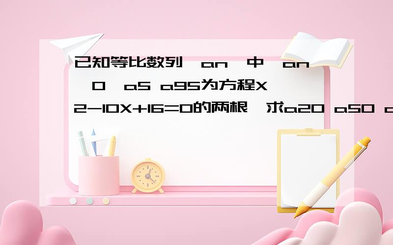 已知等比数列｛an}中,an>0,a5 a95为方程X*2-10X+16=0的两根,求a20 a50 a80的值