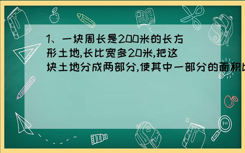 1、一块周长是200米的长方形土地,长比宽多20米,把这块土地分成两部分,使其中一部分的面积比另一部分大200平方米.这两部分的面积各是多少?2、某畜牧场养牛、羊共671只,卖掉35只羊,买进相同