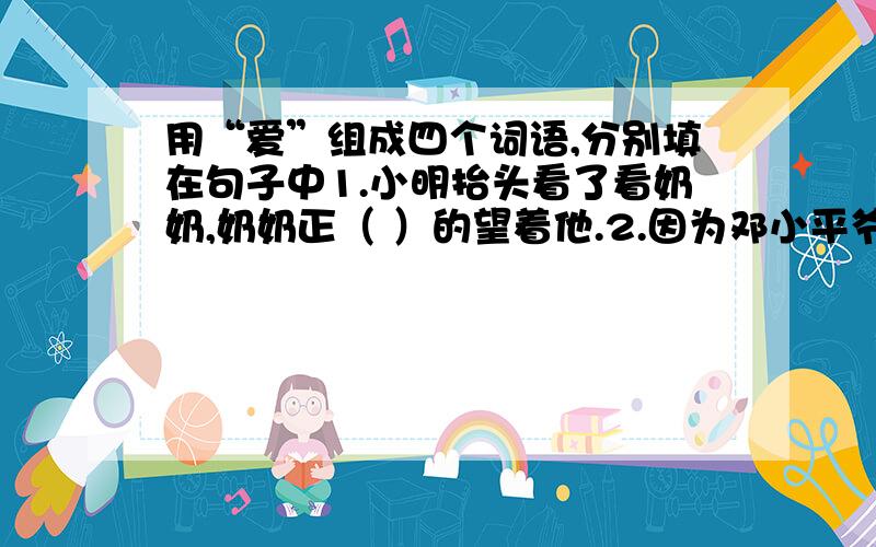 用“爱”组成四个词语,分别填在句子中1.小明抬头看了看奶奶,奶奶正（ ）的望着他.2.因为邓小平爷爷生前全心全意为人民服务,所以得到了全国人民的（ ）.