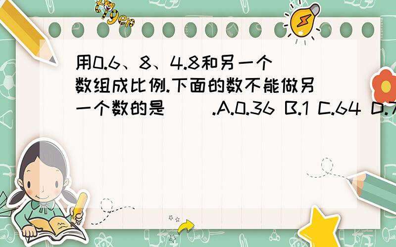 用0.6、8、4.8和另一个数组成比例.下面的数不能做另一个数的是( ).A.0.36 B.1 C.64 D.7写出求未知数x的解法的依据：85:x=20:420x=85×4 根据（ ）